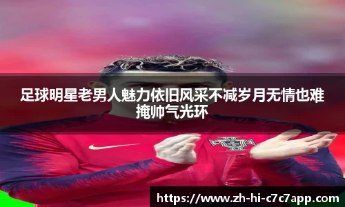 足球明星老男人魅力依旧风采不减岁月无情也难掩帅气光环