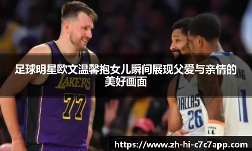 足球明星欧文温馨抱女儿瞬间展现父爱与亲情的美好画面